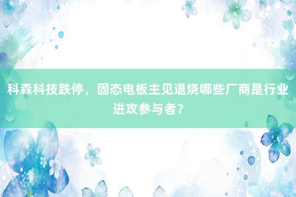 科森科技跌停，固态电板主见退烧哪些厂商是行业进攻参与者？