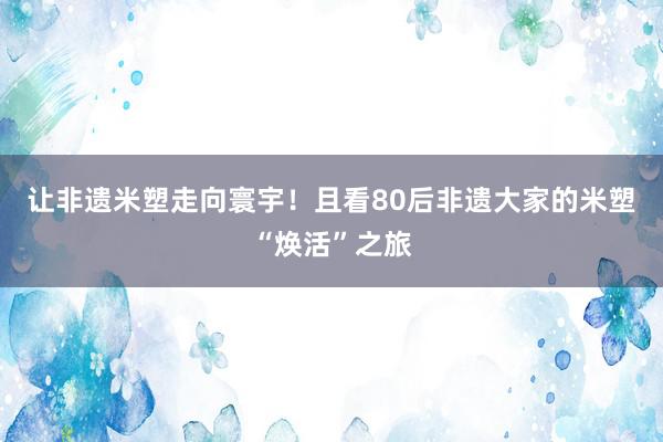 让非遗米塑走向寰宇！且看80后非遗大家的米塑“焕活”之旅