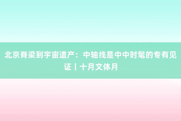 北京脊梁到宇宙遗产：中轴线是中中时髦的专有见证丨十月文体月