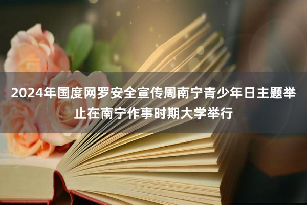 2024年国度网罗安全宣传周南宁青少年日主题举止在南宁作事时期大学举行