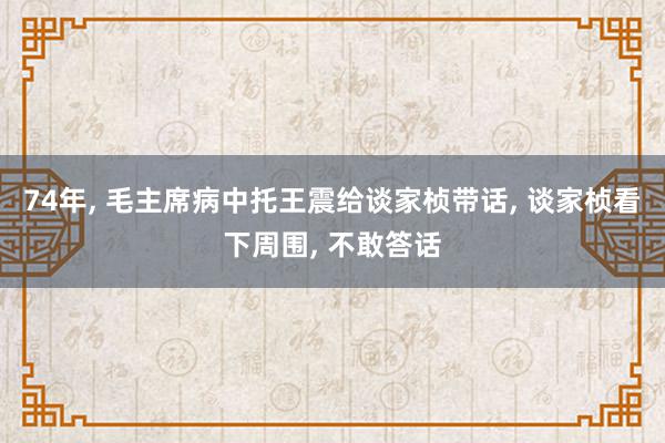 74年, 毛主席病中托王震给谈家桢带话, 谈家桢看下周围, 不敢答话