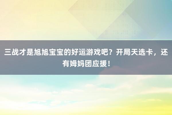 三战才是旭旭宝宝的好运游戏吧？开局天选卡，还有姆妈团应援！