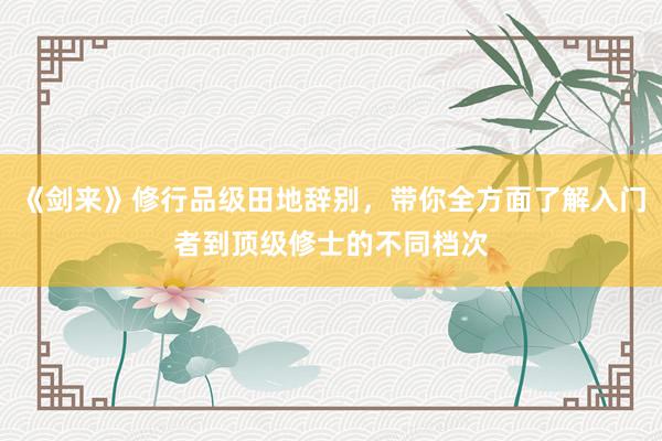 《剑来》修行品级田地辞别，带你全方面了解入门者到顶级修士的不同档次