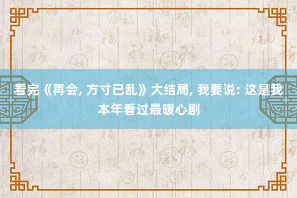 看完《再会, 方寸已乱》大结局, 我要说: 这是我本年看过最暖心剧