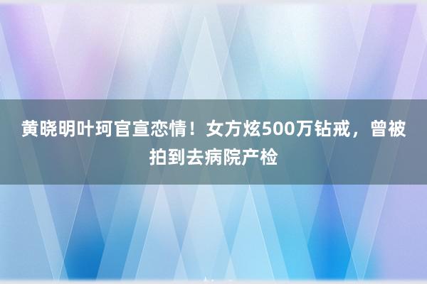 黄晓明叶珂官宣恋情！女方炫500万钻戒，曾被拍到去病院产检