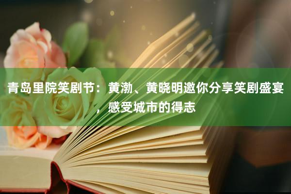 青岛里院笑剧节：黄渤、黄晓明邀你分享笑剧盛宴，感受城市的得志