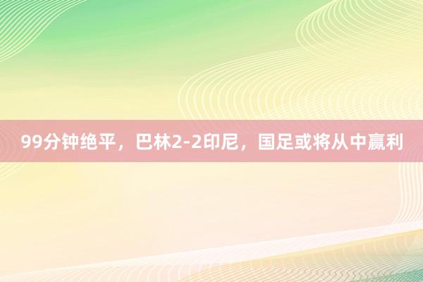 99分钟绝平，巴林2-2印尼，国足或将从中赢利