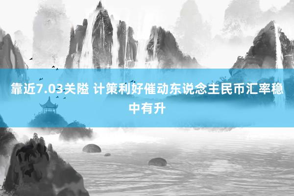 靠近7.03关隘 计策利好催动东说念主民币汇率稳中有升