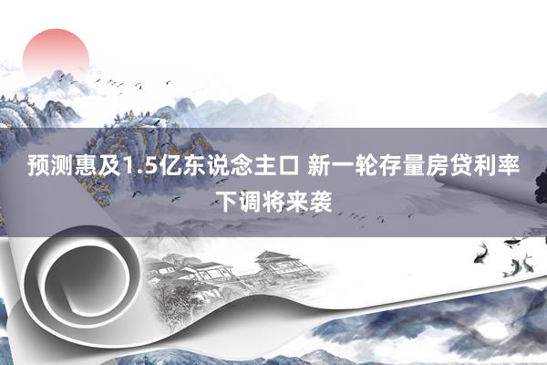 预测惠及1.5亿东说念主口 新一轮存量房贷利率下调将来袭