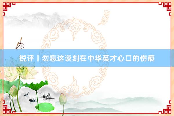 锐评丨勿忘这谈刻在中华英才心口的伤痕