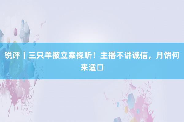 锐评丨三只羊被立案探听！主播不讲诚信，月饼何来适口