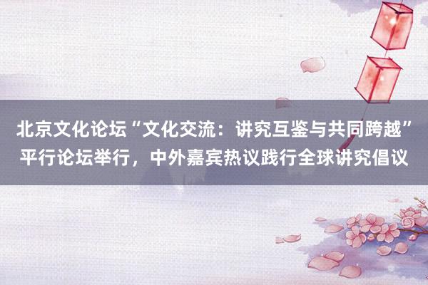 北京文化论坛“文化交流：讲究互鉴与共同跨越”平行论坛举行，中外嘉宾热议践行全球讲究倡议