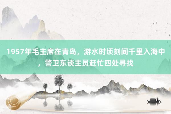 1957年毛主席在青岛，游水时顷刻间千里入海中，警卫东谈主员赶忙四处寻找