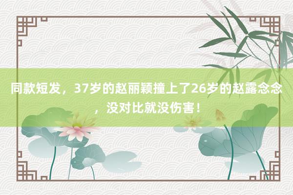 同款短发，37岁的赵丽颖撞上了26岁的赵露念念，没对比就没伤害！