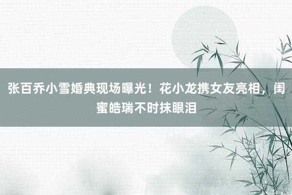 张百乔小雪婚典现场曝光！花小龙携女友亮相，闺蜜皓瑞不时抹眼泪