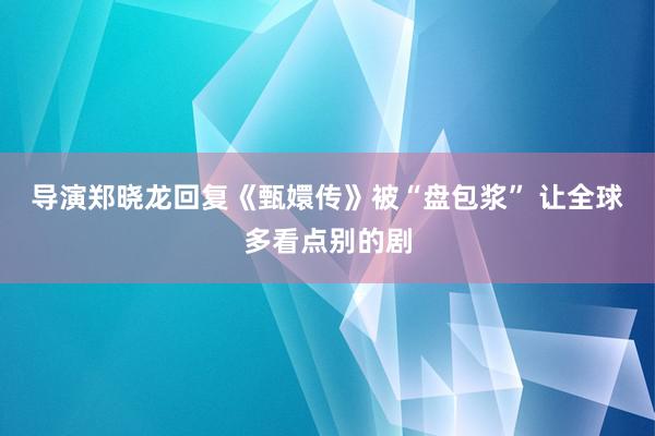 导演郑晓龙回复《甄嬛传》被“盘包浆” 让全球多看点别的剧