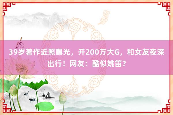 39岁著作近照曝光，开200万大G，和女友夜深出行！网友：酷似姚笛？