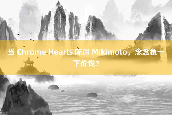 当 Chrome Hearts 际遇 Mikimoto，念念象一下价钱？