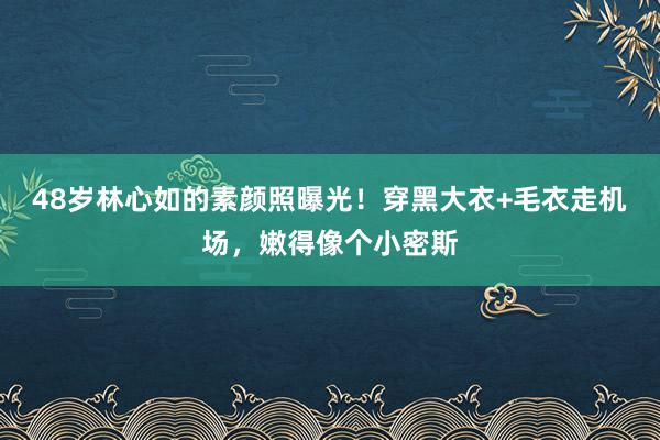 48岁林心如的素颜照曝光！穿黑大衣+毛衣走机场，嫩得像个小密斯