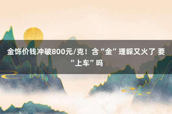 金饰价钱冲破800元/克！含“金”理睬又火了 要“上车”吗