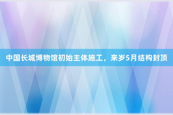 中国长城博物馆初始主体施工，来岁5月结构封顶