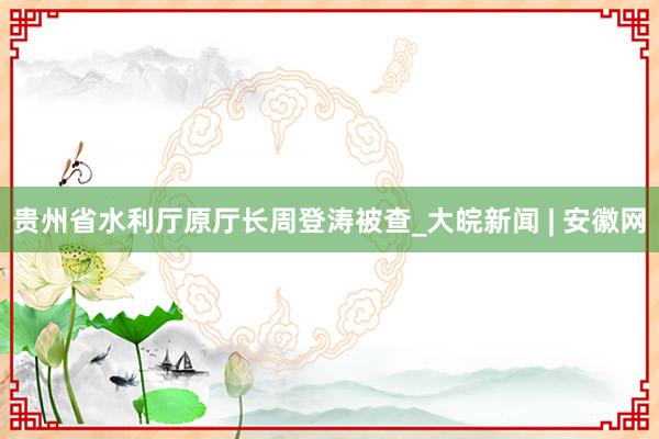 贵州省水利厅原厅长周登涛被查_大皖新闻 | 安徽网