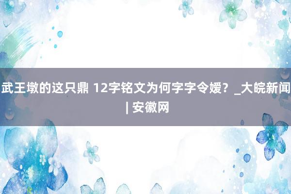 武王墩的这只鼎 12字铭文为何字字令嫒？_大皖新闻 | 安徽网