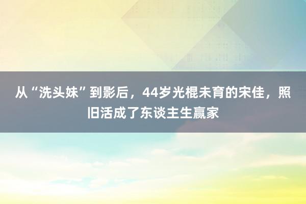 从“洗头妹”到影后，44岁光棍未育的宋佳，照旧活成了东谈主生赢家