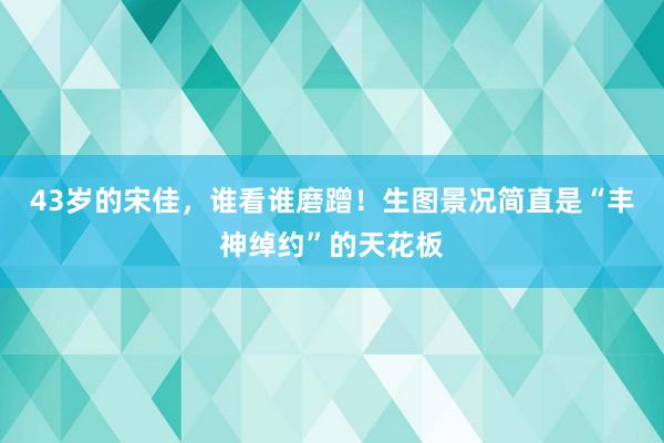 43岁的宋佳，谁看谁磨蹭！生图景况简直是“丰神绰约”的天花板