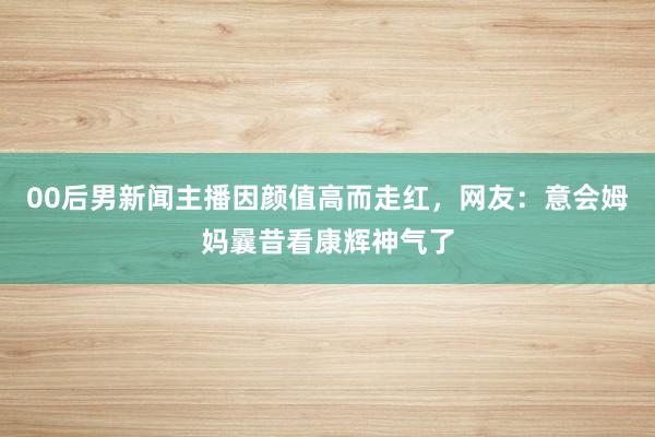 00后男新闻主播因颜值高而走红，网友：意会姆妈曩昔看康辉神气了