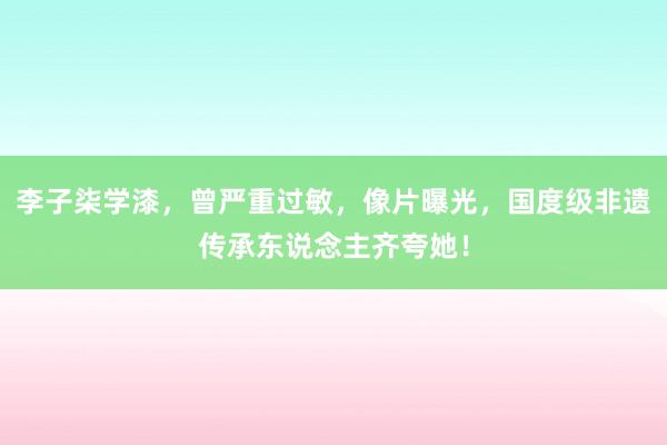 李子柒学漆，曾严重过敏，像片曝光，国度级非遗传承东说念主齐夸她！