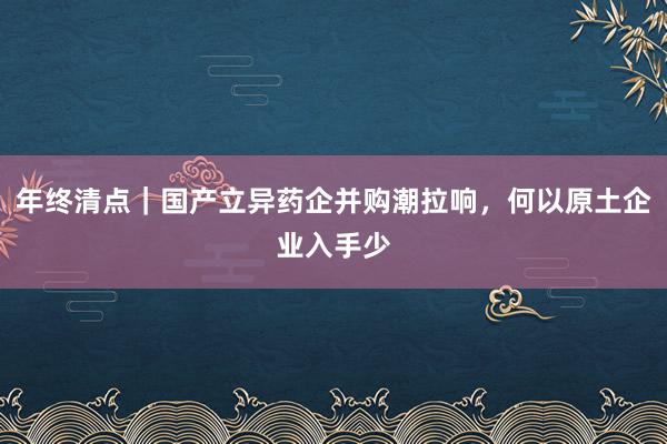 年终清点｜国产立异药企并购潮拉响，何以原土企业入手少